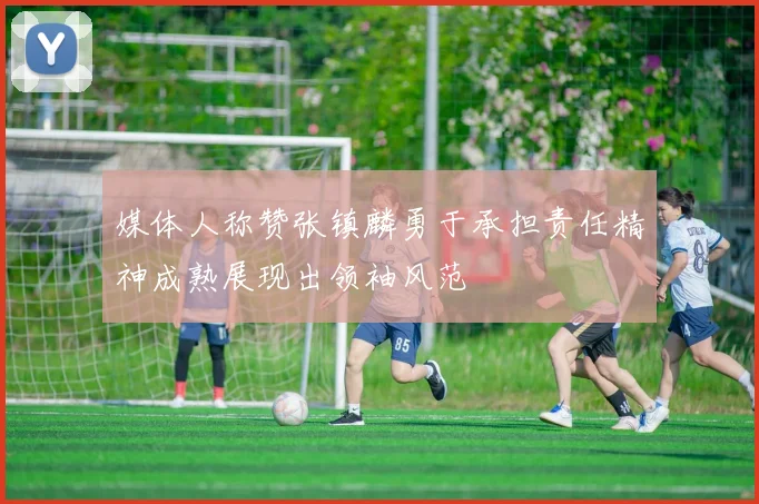 媒体人称赞张镇麟勇于承担责任精神成熟展现出领袖风范