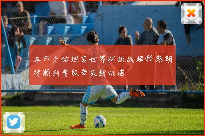 本田圭佑坦言世界杯挑战超预期期待顺利晋级带来新机遇