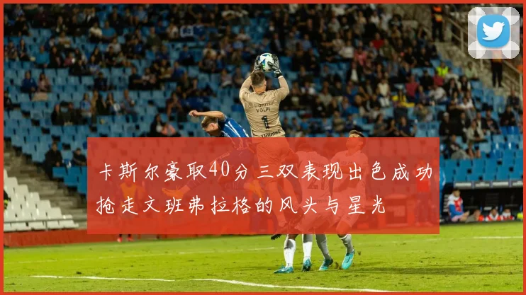 卡斯尔豪取40分三双表现出色成功抢走文班弗拉格的风头与星光