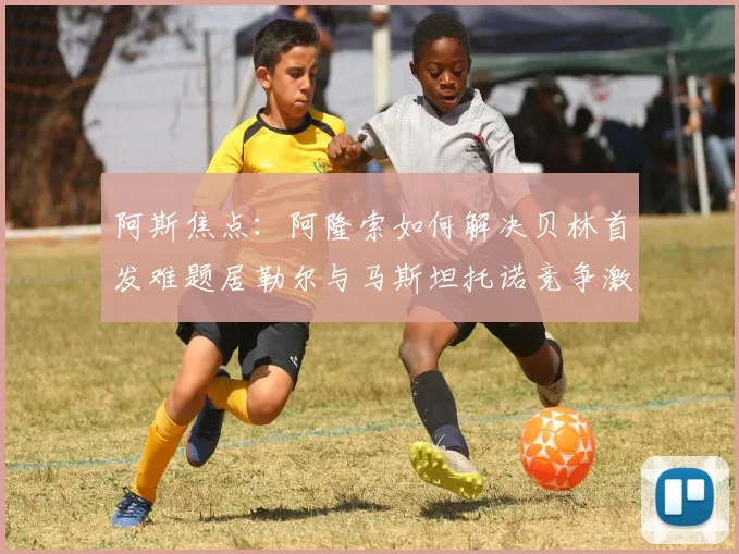阿斯焦点：阿隆索如何解决贝林首发难题居勒尔与马斯坦托诺竞争激烈