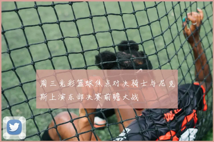 周三竞彩篮球焦点对决骑士与尼克斯上演东部决赛前瞻大战