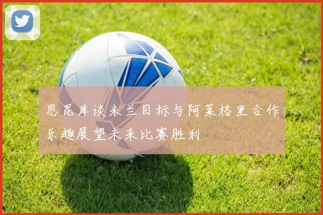恩昆库谈米兰目标与阿莱格里合作乐趣展望未来比赛胜利