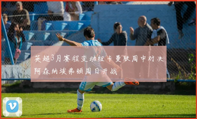 英超3月赛程变动纽卡曼联周中对决阿森纳埃弗顿周日开战