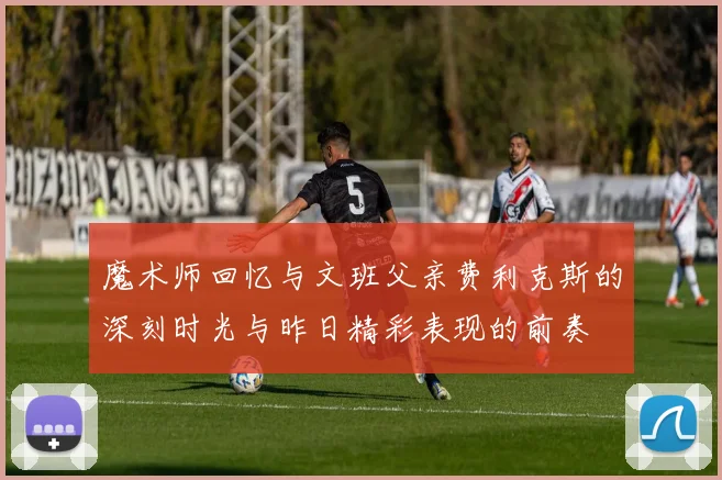 魔术师回忆与文班父亲费利克斯的深刻时光与昨日精彩表现的前奏