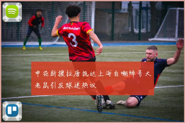申花新援拉唐抵达上海自嘲绰号大老鼠引发球迷热议