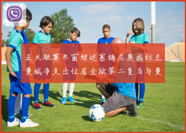 五大联赛冬窗综述塞梅尼奥成标王曼城净支出位居全欧第二皇马与曼联均未投入