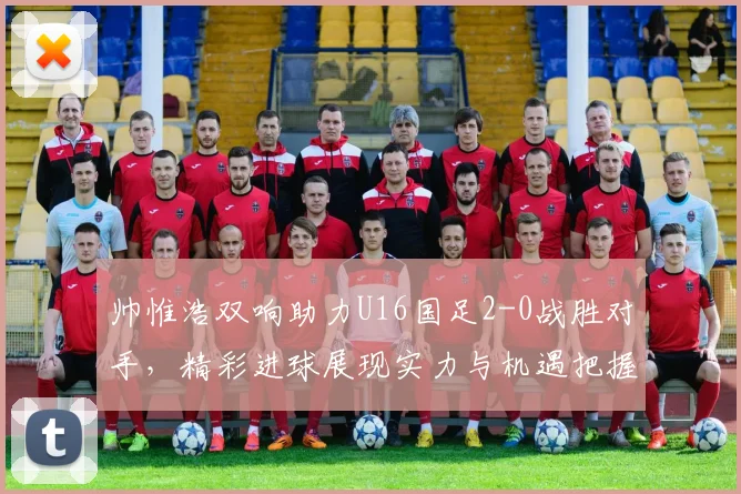 帅惟浩双响助力U16国足2-0战胜对手，精彩进球展现实力与机遇把握