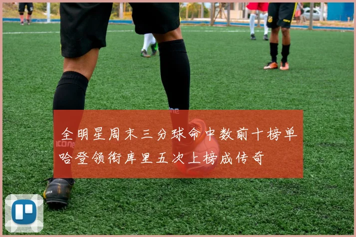 全明星周末三分球命中数前十榜单哈登领衔库里五次上榜成传奇
