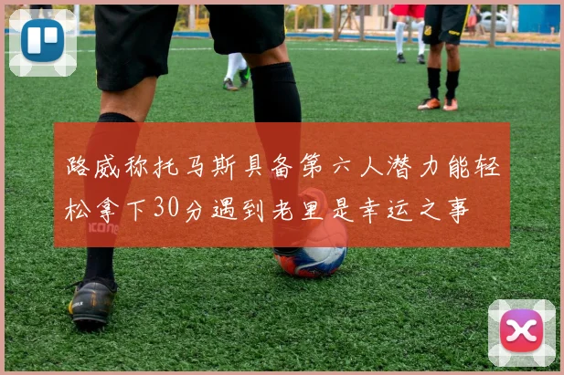 路威称托马斯具备第六人潜力能轻松拿下30分遇到老里是幸运之事