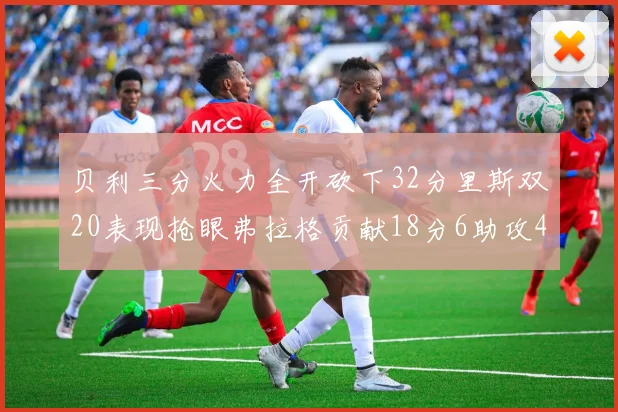贝利三分火力全开砍下32分里斯双20表现抢眼弗拉格贡献18分6助攻4盖帽