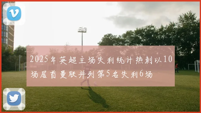 2025年英超主场失利统计热刺以10场居首曼联并列第5名失利6场
