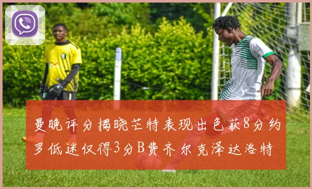 曼晚评分揭晓芒特表现出色获8分约罗低迷仅得3分B费齐尔克泽达洛特均获7分