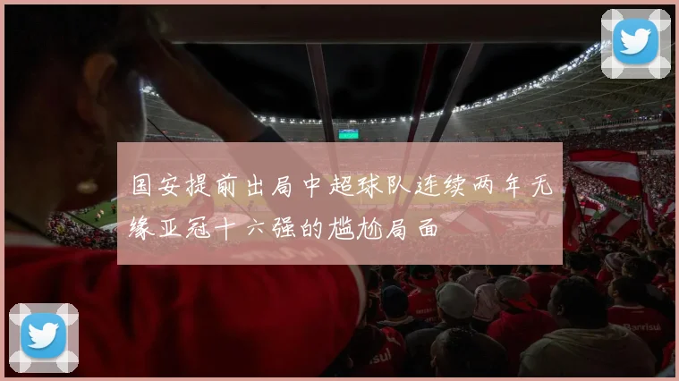 国安提前出局中超球队连续两年无缘亚冠十六强的尴尬局面